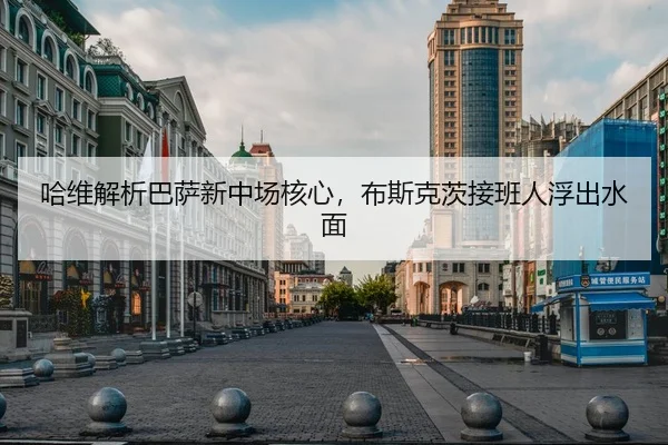 哈维解析巴萨新中场核心，布斯克茨接班人浮出水面