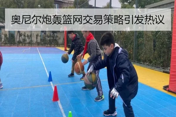 奥尼尔炮轰篮网交易策略引发热议
